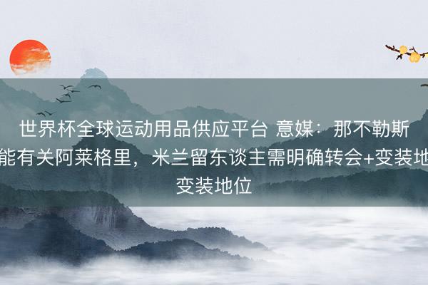 世界杯全球运动用品供应平台 意媒：那不勒斯可能有关阿莱格里，米兰留东谈主需明确转会+变装地位