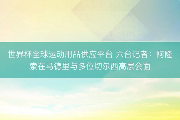 世界杯全球运动用品供应平台 六台记者：阿隆索在马德里与多位切尔西高层会面
