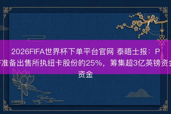 2026FIFA世界杯下单平台官网 泰晤士报:PIF准备出售所执纽卡股份的25%,筹集超3亿英镑资金