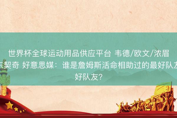 世界杯全球运动用品供应平台 韦德/欧文/浓眉/东契奇 好意思媒：谁是詹姆斯活命相助过的最好队友？