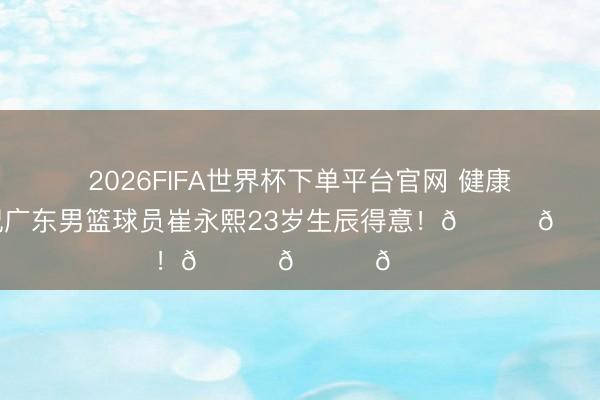 2026FIFA世界杯下单平台官网 健康涨球！祝广东男篮球员崔永熙23岁生辰得意！🎂🎂🎂