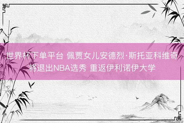 世界杯下单平台 佩贾女儿安德烈·斯托亚科维奇将退出NBA选秀 重返伊利诺伊大学