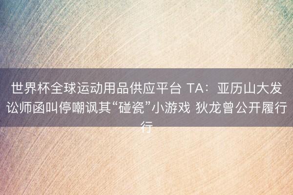 世界杯全球运动用品供应平台 TA：亚历山大发讼师函叫停嘲讽其“碰瓷”小游戏 狄龙曾公