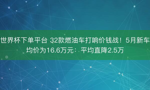 世界杯下单平台 32款燃油车打响价钱战！5月新车均价为16.6万元：平均直降2.5万