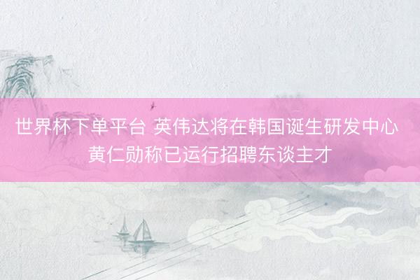 世界杯下单平台 英伟达将在韩国诞生研发中心 黄仁勋称已运行招聘东谈主才