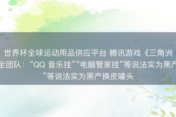 世界杯全球运动用品供应平台 腾讯游戏《三角洲算作》安全团队：“QQ 音乐挂”“电脑管家挂”等说法实为黑产换皮噱头