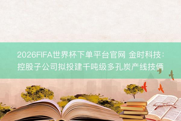 2026FIFA世界杯下单平台官网 金时科技：控股子公司拟投建千吨级多孔炭产线技俩