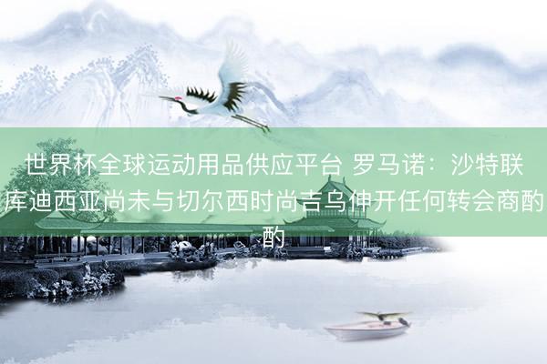 世界杯全球运动用品供应平台 罗马诺：沙特联库迪西亚尚未与切尔西时尚吉乌伸开任何转会商酌
