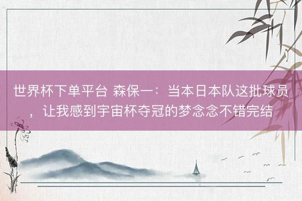 世界杯下单平台 森保一：当本日本队这批球员，让我感到宇宙杯夺冠的梦念念不错完结