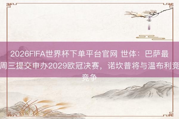2026FIFA世界杯下单平台官网 世体：巴萨最迟周三提交申办2029欧冠决赛，诺坎普将与温布利竞争