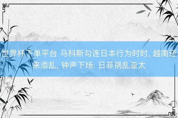 世界杯下单平台 马科斯勾连日本行为时时, 越南还来添乱, 钟声下场: 日菲祸乱亚太