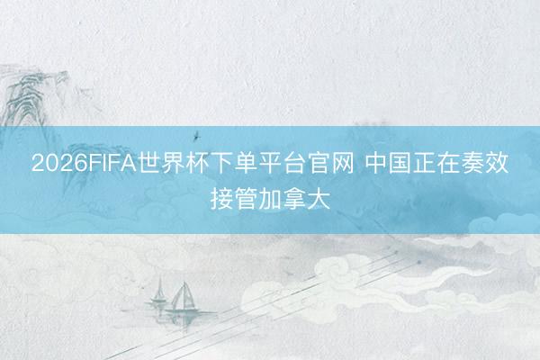 2026FIFA世界杯下单平台官网 中国正在奏效接管加拿大