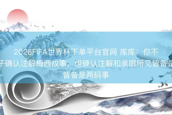 2026FIFA世界杯下单平台官网 库库：你不错向孙子确认注解梅西故事，但确认注解和亲眼所见皆备是两码事