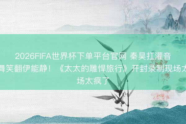 2026FIFA世界杯下单平台官网 秦昊扛灌音机斗舞笑翻伊能静！《太太的雕悍旅行》开封录制现场太疯了