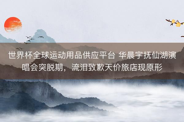 世界杯全球运动用品供应平台 华晨宇抚仙湖演唱会突脱期，流泪致歉天价旅店现原形