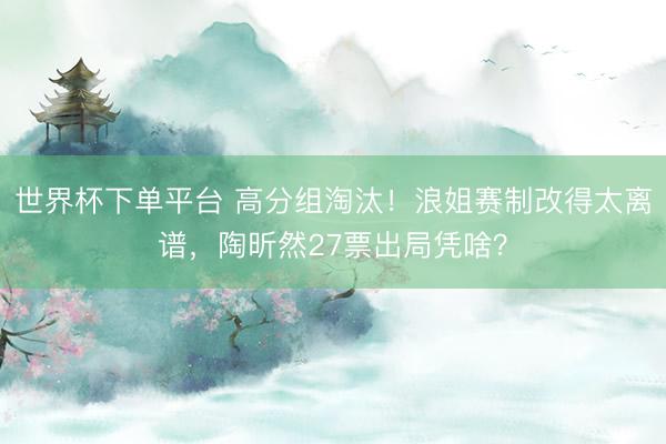 世界杯下单平台 高分组淘汰！浪姐赛制改得太离谱，陶昕然27票出局凭啥？