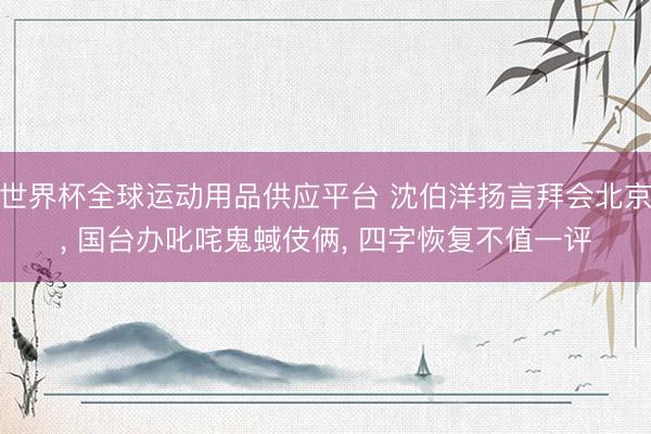 世界杯全球运动用品供应平台 沈伯洋扬言拜会北京， 国台办叱咤鬼蜮伎俩， 四字恢复不值一评