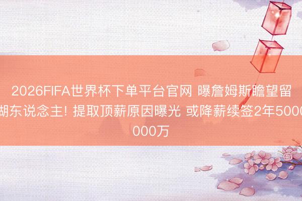 2026FIFA世界杯下单平台官网 曝詹姆斯瞻望留守湖东说念主! 提取顶薪原因曝光 或降薪续签2年5000万