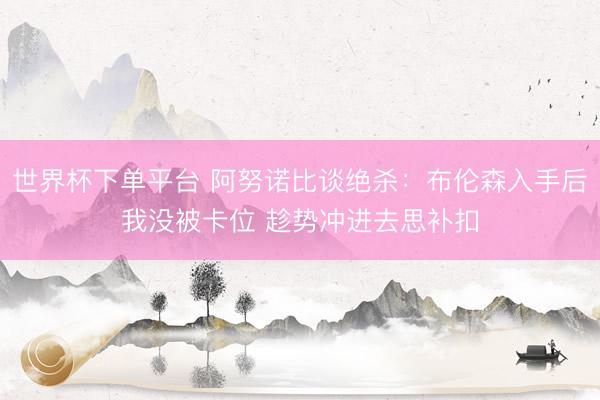 世界杯下单平台 阿努诺比谈绝杀：布伦森入手后我没被卡位 趁势冲进去思补扣