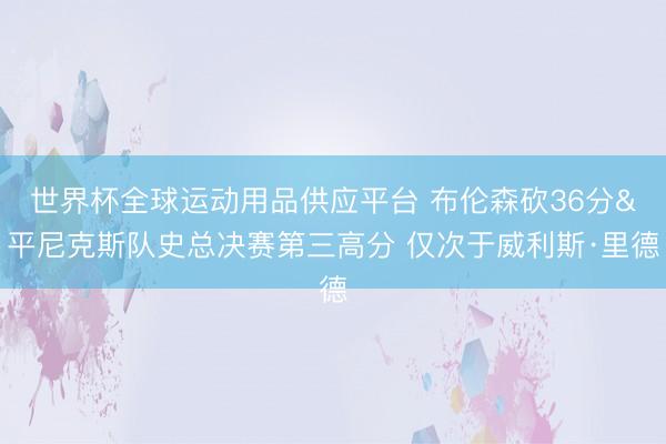世界杯全球运动用品供应平台 布伦森砍36分&平尼克斯队史总决赛第三高分 仅次于威利斯·里德