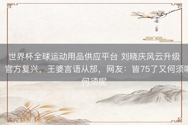 世界杯全球运动用品供应平台 刘晓庆风云升级！官方复兴，王婆言语从邡，网友：皆75了又何须呢