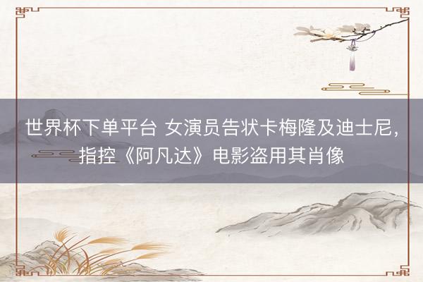 世界杯下单平台 女演员告状卡梅隆及迪士尼，指控《阿凡达》电影盗用其肖像