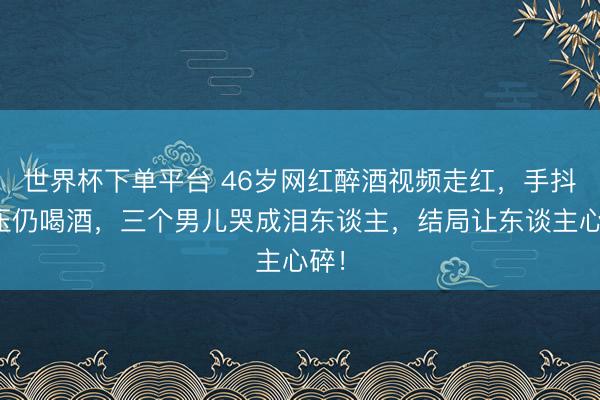 世界杯下单平台 46岁网红醉酒视频走红,手抖欺压仍喝酒,三个男儿哭成泪东谈主,结局让东谈主心碎!
