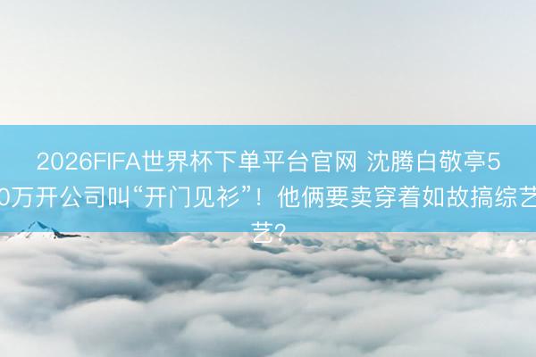 2026FIFA世界杯下单平台官网 沈腾白敬亭500万开公司叫“开门见衫”！他俩要卖穿着如故搞综艺？