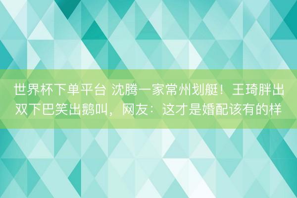 世界杯下单平台 沈腾一家常州划艇！王琦胖出双下巴笑出鹅叫，网友：这才是婚配该有的样