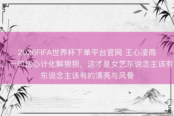 2026FIFA世界杯下单平台官网 王心凌商演遭低俗起哄，一句话心计化解狼狈，这才是女艺东说念主该有的清亮与风骨