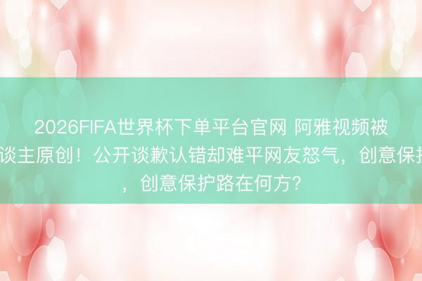 2026FIFA世界杯下单平台官网 阿雅视频被曝抄袭素东谈主原创！公开谈歉认错却难平网友怒气，创意保护路在何方？