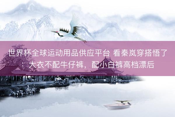 世界杯全球运动用品供应平台 看秦岚穿搭悟了：大衣不配牛仔裤，配小白裤高档漂后