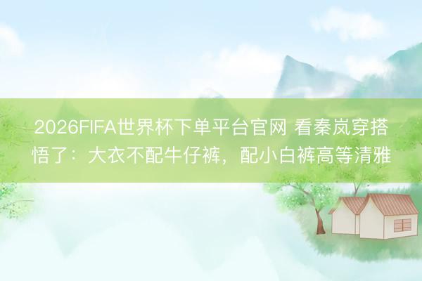 2026FIFA世界杯下单平台官网 看秦岚穿搭悟了：大衣不配牛仔裤，配小白裤高等清雅