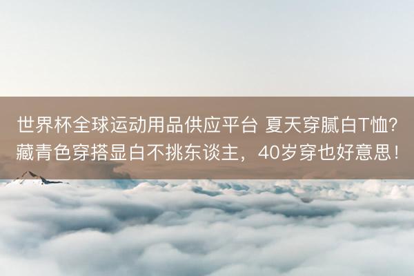 世界杯全球运动用品供应平台 夏天穿腻白T恤？藏青色穿搭显白不挑东谈主，40岁穿也好意思！