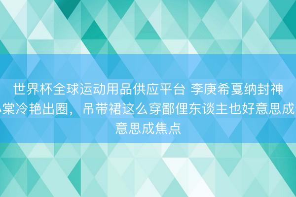 世界杯全球运动用品供应平台 李庚希戛纳封神赵小棠冷艳出圈,吊带裙这么穿鄙俚东谈主也好意思成焦点
