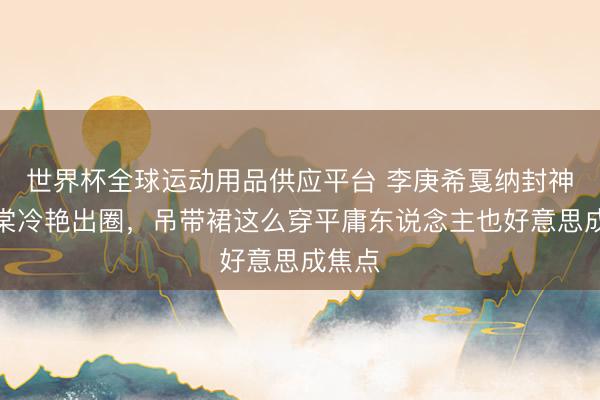 世界杯全球运动用品供应平台 李庚希戛纳封神赵小棠冷艳出圈，吊带裙这么穿平庸东说念主也好意思成焦点