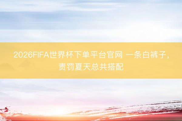 2026FIFA世界杯下单平台官网 一条白裤子，责罚夏天总共搭配