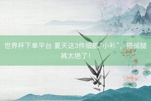世界杯下单平台 夏天这3件细腻“小衫”,搭阔腿裤太绝了!