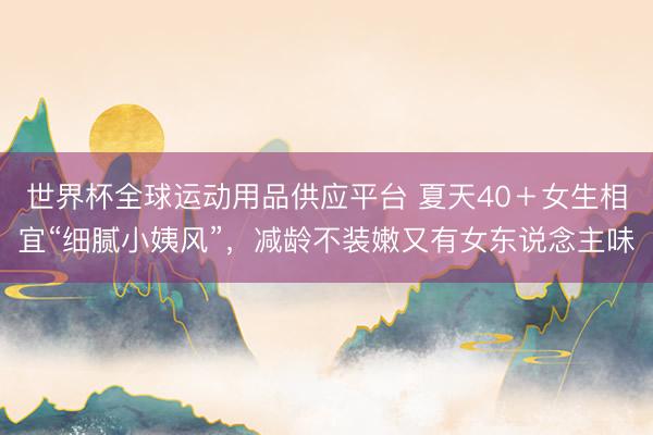 世界杯全球运动用品供应平台 夏天40＋女生相宜“细腻小姨风”，减龄不装嫩又有女东说念主味