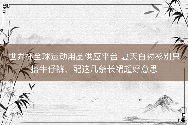 世界杯全球运动用品供应平台 夏天白衬衫别只搭牛仔裤,配这几条长裙超好意思