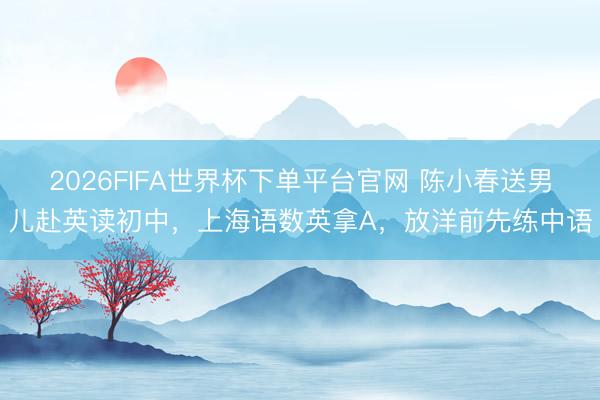 2026FIFA世界杯下单平台官网 陈小春送男儿赴英读初中，上海语数英拿A，放洋前先练中语