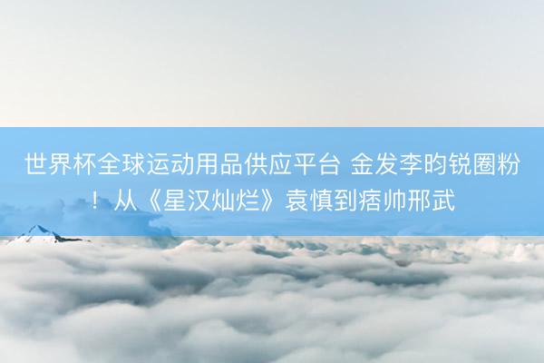 世界杯全球运动用品供应平台 金发李昀锐圈粉！从《星汉灿烂》袁慎到痞帅邢武