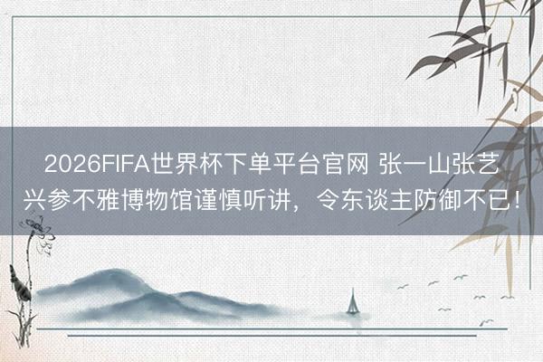 2026FIFA世界杯下单平台官网 张一山张艺兴参不雅博物馆谨慎听讲，令东谈主防御不已！