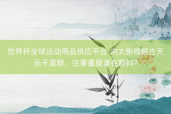 世界杯全球运动用品供应平台 向太删视频古天乐千里默，往事重提谁在颤抖？