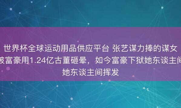 世界杯全球运动用品供应平台 张艺谋力捧的谋女郎，被富豪用1.24亿古董砸晕，如今富豪下狱她东谈主间挥发