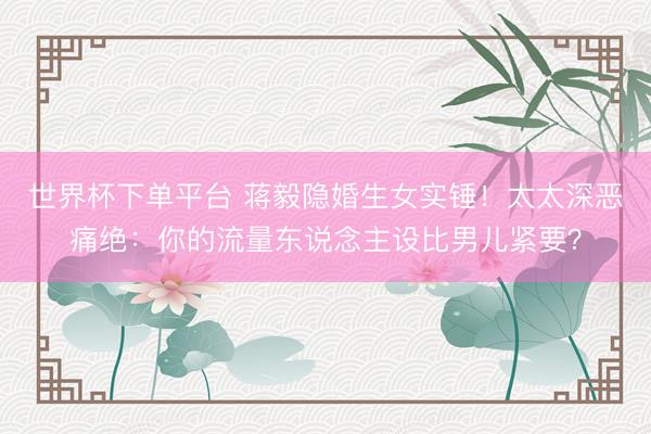 世界杯下单平台 蒋毅隐婚生女实锤！太太深恶痛绝：你的流量东说念主设比男儿紧要？