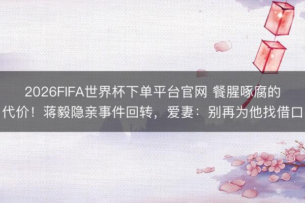 2026FIFA世界杯下单平台官网 餐腥啄腐的代价！蒋毅隐亲事件回转，爱妻：别再为他找借口