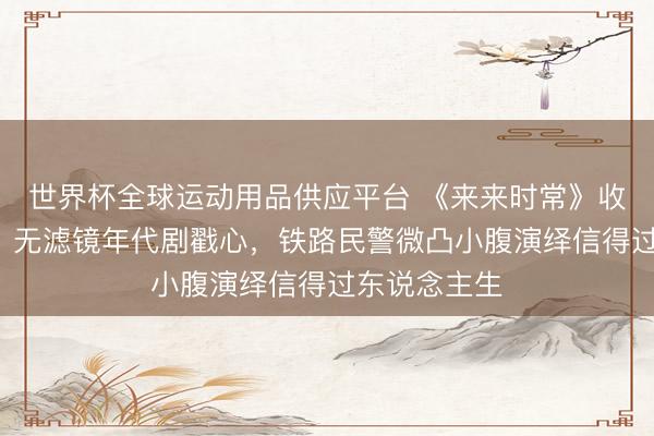 世界杯全球运动用品供应平台 《来来时常》收视破4收官！无滤镜年代剧戳心，铁路民警微凸小腹演绎信得过东说念主生