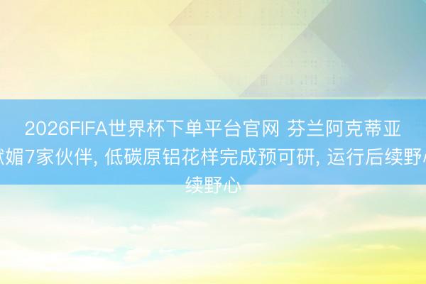 2026FIFA世界杯下单平台官网 芬兰阿克蒂亚献媚7家伙伴， 低碳原铝花样完成预可研， 运行后续野心
