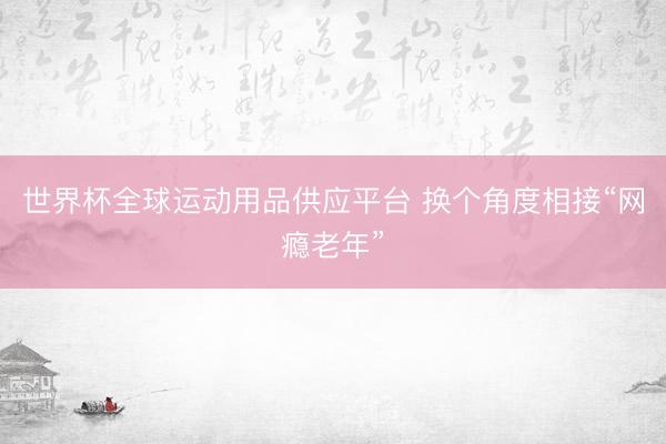 世界杯全球运动用品供应平台 换个角度相接“网瘾老年”